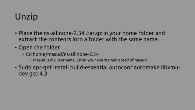 Unzip
• Place the ns-allinone-2.34 .tar.gz in your home folder and
extract the contents into a folder with the same name.
• Open the folder
• Cd home/masud/ns-allinone-2.34
• Masud is my username. Enter your usernameinstead of masud.
• Sudo apt-get install build-essential autoconf automake libxmu-
dev gcc-4.3
Install NS-2 on ubuntu 3
