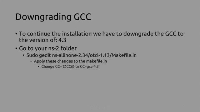 Downgrading GCC
• To continue the installation we have to downgrade the GCC to
the version of: 4.3
• Go to your ns-2 folder
• Sudo gedit ns-allinone-2.34/otcl-1.13/Makefile.in
• Apply these changes to the makefile.in
• Change CC= @CC@ to CC=gcc-4.3
Install NS-2 on ubuntu 4
