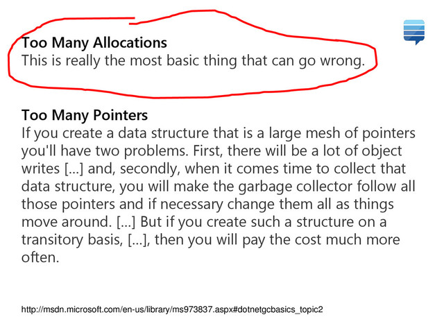 Too Many Allocations
This is really the most basic thing that can go wrong.
Too Many Pointers
If you create a data structure that is a large mesh of pointers
you'll have two problems. First, there will be a lot of object
writes […] and, secondly, when it comes time to collect that
data structure, you will make the garbage collector follow all
those pointers and if necessary change them all as things
move around. […] But if you create such a structure on a
transitory basis, […], then you will pay the cost much more
often.
http://msdn.microsoft.com/en-us/library/ms973837.aspx#dotnetgcbasics_topic2
