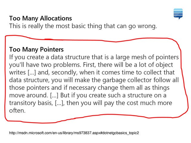 Too Many Allocations
This is really the most basic thing that can go wrong.
Too Many Pointers
If you create a data structure that is a large mesh of pointers
you'll have two problems. First, there will be a lot of object
writes […] and, secondly, when it comes time to collect that
data structure, you will make the garbage collector follow all
those pointers and if necessary change them all as things
move around. […] But if you create such a structure on a
transitory basis, […], then you will pay the cost much more
often.
http://msdn.microsoft.com/en-us/library/ms973837.aspx#dotnetgcbasics_topic2
