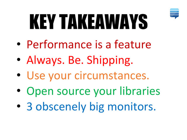 • Performance is a feature
• Always. Be. Shipping.
• Use your circumstances.
• Open source your libraries
• 3 obscenely big monitors.
KEY TAKEAWAYS
