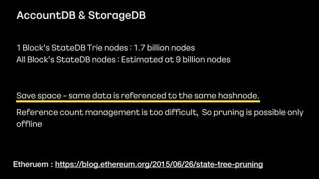 AccountDB & StorageDB
1 Block’s StateDB Trie nodes : 1.7 billion nodes
 
All Block’s StateDB nodes : Estimated at 9 billion nodes


Save space - same data is referenced to the same hashnode.
 
 
Reference count management is too dif
fi
cult, So pruning is possible only
 
of
fl
ine
Etheruem : https://blog.ethereum.org/2015/06/26/state-tree-pruning
