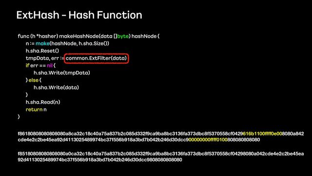 ExtHash - Hash Function
func (h *hasher) makeHashNode(data []byte) hashNode {
 
n := make(hashNode, h.sha.Size())
 
h.sha.Reset()
 
tmpData, err := common.ExtFilter(data)
 
if err == nil {
 
h.sha.Write(tmpData)
 
} else {
 
h.sha.Write(data)
 
}
 
h.sha.Read(n)
 
return n
 
}
f86180808080808080a8ca32c18c40a75a837b2c085d332f9ca9ba8bc3136fa373dbc8f5370558cf0429616b1100
ffff
0e008080a842
cde4e2c2be45ea92d4113025489974bc37f556b918a3bd7b042b246d30dcc900000000
ffff
0100808080808080 
 
f85180808080808080a0ca32c18c40a75a837b2c085d332f9ca9ba8bc3136fa373dbc8f5370558cf04298080a042cde4e2c2be45ea
92d4113025489974bc37f556b918a3bd7b042b246d30dcc9808080808080
