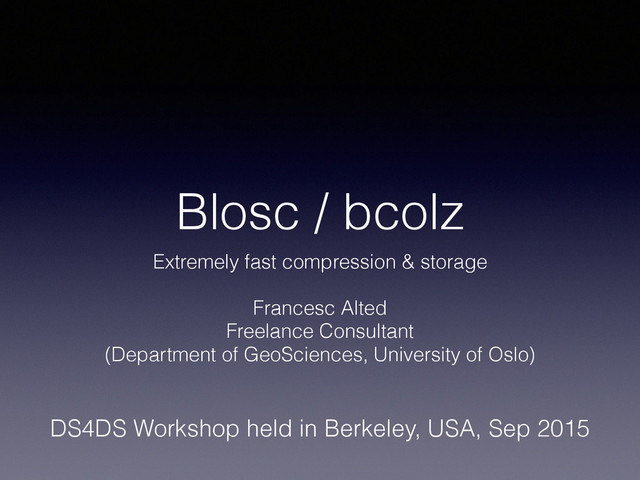Blosc / bcolz
Extremely fast compression & storage
!
Francesc Alted
Freelance Consultant
(Department of GeoSciences, University of Oslo)
DS4DS Workshop held in Berkeley, USA, Sep 2015
