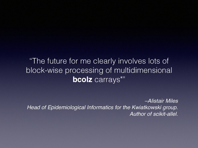 –Alistair Miles!
Head of Epidemiological Informatics for the Kwiatkowski group.
Author of scikit-allel.
“The future for me clearly involves lots of
block-wise processing of multidimensional
bcolz carrays"”
