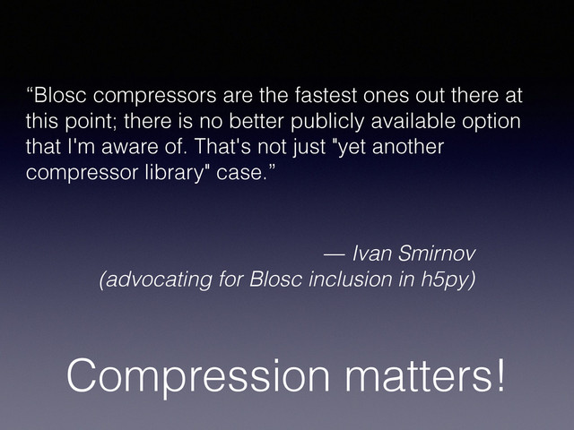 Compression matters!
“Blosc compressors are the fastest ones out there at
this point; there is no better publicly available option
that I'm aware of. That's not just "yet another
compressor library" case.”
— Ivan Smirnov
(advocating for Blosc inclusion in h5py)
