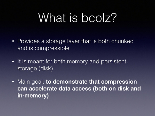 What is bcolz?
• Provides a storage layer that is both chunked
and is compressible
• It is meant for both memory and persistent
storage (disk)
• Main goal: to demonstrate that compression
can accelerate data access (both on disk and
in-memory)
