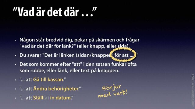 Jonas Söderström • 2023
”Vad är det där …”
• Någon står bredvid dig, pekar på skärmen och frågar
"vad är det där för länk?" (eller knapp, eller sida).
• Du svarar "Det är länken (sidan/knappen) för att .... "
• Det som kommer efter "att" i den satsen funkar ofta
som rubbe, eller länk, eller text på knappen.
• "... att Gå till kassan.”
• "... att Ändra behörigheter.”
• "... att Ställ(a) in datum.”
Börjar
med verb!
