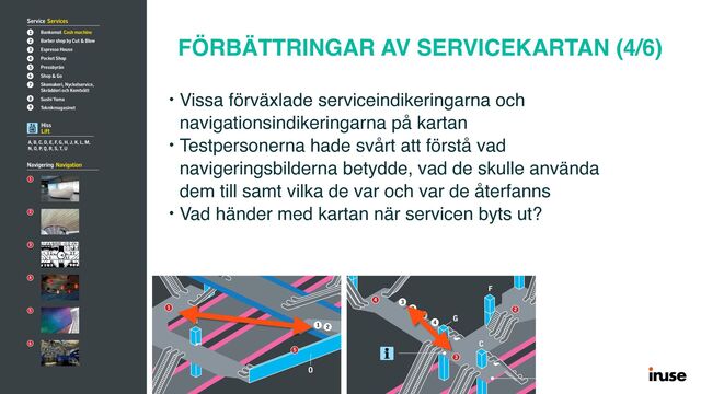 FÖRBÄTTRINGAR AV SERVICEKARTAN (4/6)
• Vissa förväxlade serviceindikeringarna och
navigationsindikeringarna på kartan
• Testpersonerna hade svårt att förstå vad
navigeringsbilderna betydde, vad de skulle använda
dem till samt vilka de var och var de återfanns
• Vad händer med kartan när servicen byts ut?
© AB Storstockholms Lokaltraﬁk
2017.07.10
K
K
H
B A
P
O
F
F
M
L
G
C
E
D
N
J
Mötesplats Vasagatan
Meeting point
Passage till Centralstation
Passageway to Railway station
Toalett
Toilet
Toalett
Toilet
Mötesplats Blå gången
Meeting point
Mötesplats
Vasagatan · Centralstation
Meeting point
Biljetthall Ticket hall
Vasagatan
1
6
5
S
Hagsätra
Hässelby strand
Hjulsta
Akalla
Kungsträdgården
Kungsträdgården
Nynäshamn
Södertälje centrum
Älvsjö
Bålsta
Märsta
Uppsala C
3
9
5
4
6
8
7
2
1
4
3
2
Service Services
1 Bankomat Cash machine
2 Barber shop by Cut & Blow
3 Espresso House
4 Pocket Shop
5 Pressbyrån
6 Shop & Go
7 Skomakeri, Nyckelservice,
Skrädderi och Kemtvätt
8 Sushi Yama
9 Teknikmagasinet
Navigering Navigation
1
2
3
4
5
6
Hiss
Lift
A, B, C, D, E, F, G, H, J, K, L, M,
N, O, P, Q, R, S, T, U
K
K
H
B A
U
P
O
F
F
M
L
G
C
E
D
N
J
Passage till Centralstation
Passageway to Railway station
Toalett
Toilet
Toalett
Toilet
Mötesplats Blå gången
Meeting point
Mötesplats
Vasagatan · Centralstation
Meeting point
Biljetthall Ticket hall
Vasagatan
1
6
5
S
Hagsätra
Hässelby strand
ulsta
alla
ngsträdgården
ngsträdgården
ynäshamn
dertälje centrum
vsjö
3
9
5
4
6
8
7
2
1
4
3
2
en / Stockholm City
K
K
H
B A
U
T
F
F
L
G
C
E
D
Passage till Centralstation
Passageway to Railway stati
Klarabergsgenvägen
Toalett
Toilet
Toalett
Toilet
Mötesplats Sergels torg
Meeting point
Mötesplats Blå gången
Meeting point
Mötesplats
Vasagatan · Centralstation
Meeting point
Biljetthall Ticket hall
Sergels torg
Biljetthall Ticket hall
Vasagatan · Centralstation
6
S
R
Ropsten
Mörby centrum
Skarpnäck
Farsta strand
Hagsätra
Norsborg
Fruängen
Åkeshov
Alvik
Hässelby strand
Hjulsta
Akalla
3
9
5
4
4
3
2
