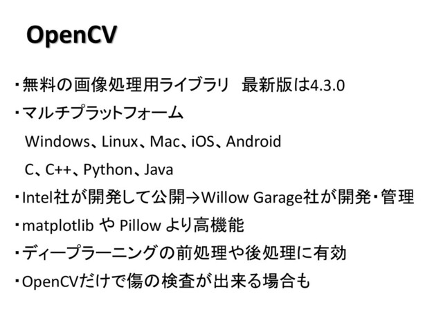 OpenCV
・無料の画像処理用ライブラリ 最新版は4.3.0
・マルチプラットフォーム
Windows、Linux、Mac、iOS、Android
C、C++、Python、Java
・Intel社が開発して公開→Willow Garage社が開発・管理
・matplotlib や Pillow より高機能
・ディープラーニングの前処理や後処理に有効
・OpenCVだけで傷の検査が出来る場合も
