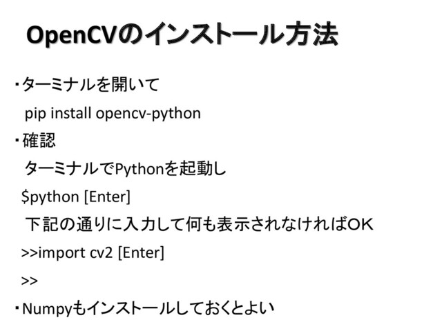 OpenCVのインストール方法
・ターミナルを開いて
pip install opencv-python
・確認
ターミナルでPythonを起動し
$python [Enter]
下記の通りに入力して何も表示されなければＯＫ
>>import cv2 [Enter]
>>
・Numpyもインストールしておくとよい
