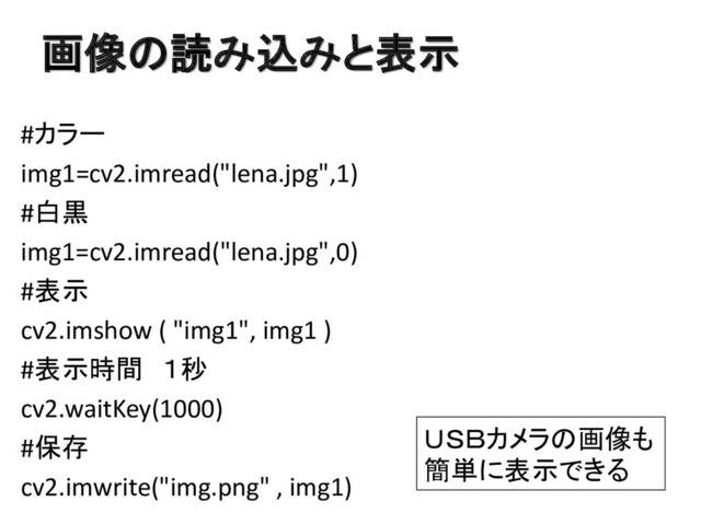 画像の読み込みと表示
#カラー
img1=cv2.imread("lena.jpg",1)
#白黒
img1=cv2.imread("lena.jpg",0)
#表示
cv2.imshow ( "img1", img1 )
#表示時間 １秒
cv2.waitKey(1000)
#保存
cv2.imwrite("img.png" , img1)
ＵＳＢカメラの画像も
簡単に表示できる
