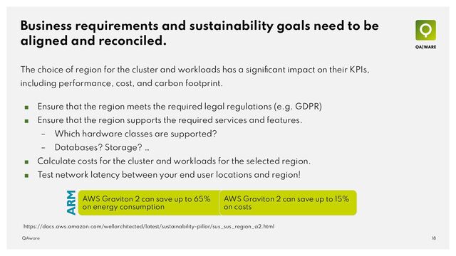 Business requirements and sustainability goals need to be
aligned and reconciled.
The choice of region for the cluster and workloads has a signiﬁcant impact on their KPIs,
including performance, cost, and carbon footprint.
■ Ensure that the region meets the required legal regulations (e.g. GDPR)
■ Ensure that the region supports the required services and features.
– Which hardware classes are supported?
– Databases? Storage? …
■ Calculate costs for the cluster and workloads for the selected region.
■ Test network latency between your end user locations and region!
18
QAware
https://docs.aws.amazon.com/wellarchitected/latest/sustainability-pillar/sus_sus_region_a2.html
AWS Graviton 2 can save up to 65%
on energy consumption
AWS Graviton 2 can save up to 15%
on costs
