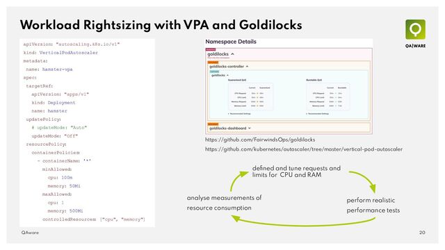 Workload Rightsizing with VPA and Goldilocks
20
QAware
https://github.com/FairwindsOps/goldilocks
apiVersion: "autoscaling.k8s.io/v1"
kind: VerticalPodAutoscaler
metadata:
name: hamster-vpa
spec:
targetRef:
apiVersion: "apps/v1"
kind: Deployment
name: hamster
updatePolicy:
# updateMode: "Auto"
updateMode: "Off"
resourcePolicy
:
containerPolicies
:
- containerName: '*'
minAllowed:
cpu: 100m
memory: 50Mi
maxAllowed:
cpu: 1
memory: 500Mi
controlledResources
: ["cpu", "memory"]
deﬁned and tune requests and
limits for CPU and RAM
perform realistic
performance tests
analyse measurements of
resource consumption
https://github.com/kubernetes/autoscaler/tree/master/vertical-pod-autoscaler

