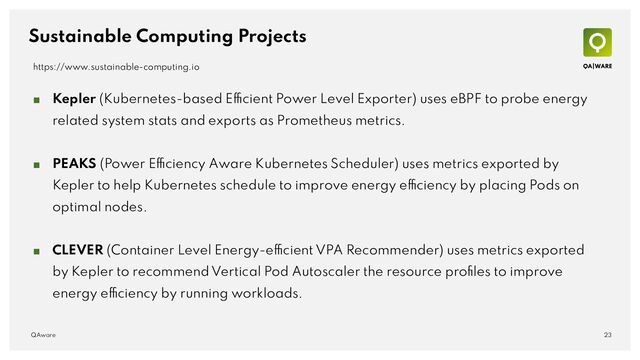 Sustainable Computing Projects
■ Kepler (Kubernetes-based Efficient Power Level Exporter) uses eBPF to probe energy
related system stats and exports as Prometheus metrics.
■ PEAKS (Power Efficiency Aware Kubernetes Scheduler) uses metrics exported by
Kepler to help Kubernetes schedule to improve energy efficiency by placing Pods on
optimal nodes.
■ CLEVER (Container Level Energy-efficient VPA Recommender) uses metrics exported
by Kepler to recommend Vertical Pod Autoscaler the resource proﬁles to improve
energy efficiency by running workloads.
23
QAware
https://www.sustainable-computing.io
