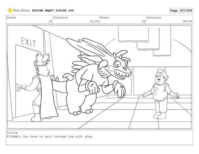 Scene
10
Duration
32:06
Panel
52
Duration
00:08
Dialog
FICHAEL: You have to exit through the gift shop.
FZ103B SEQ07 210108 v00 Page 107/239
