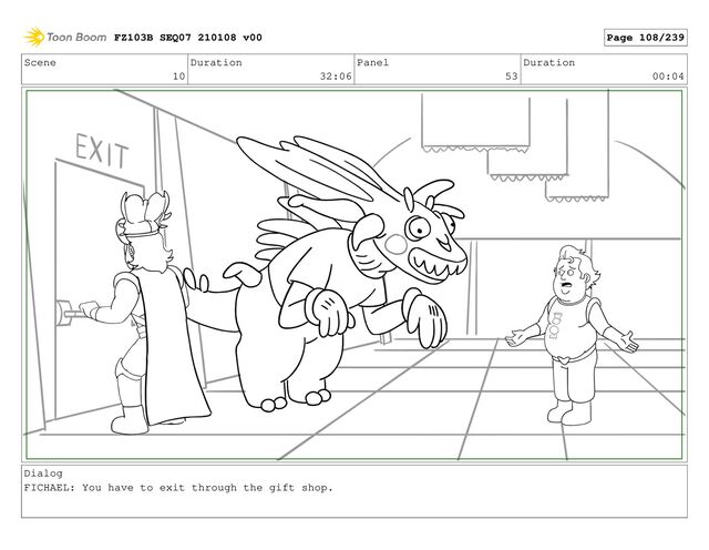 Scene
10
Duration
32:06
Panel
53
Duration
00:04
Dialog
FICHAEL: You have to exit through the gift shop.
FZ103B SEQ07 210108 v00 Page 108/239
