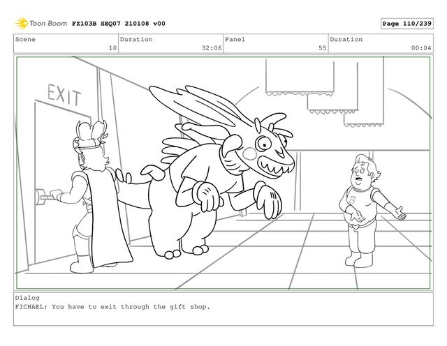 Scene
10
Duration
32:06
Panel
55
Duration
00:04
Dialog
FICHAEL: You have to exit through the gift shop.
FZ103B SEQ07 210108 v00 Page 110/239
