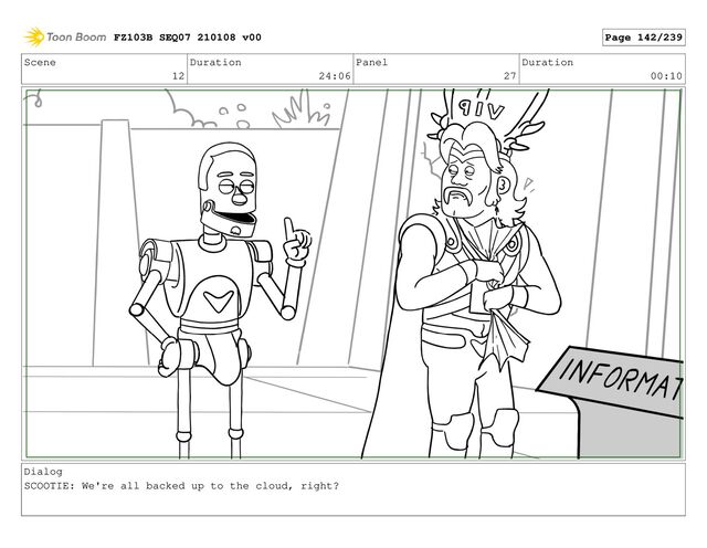 Scene
12
Duration
24:06
Panel
27
Duration
00:10
Dialog
SCOOTIE: We're all backed up to the cloud, right?
FZ103B SEQ07 210108 v00 Page 142/239
