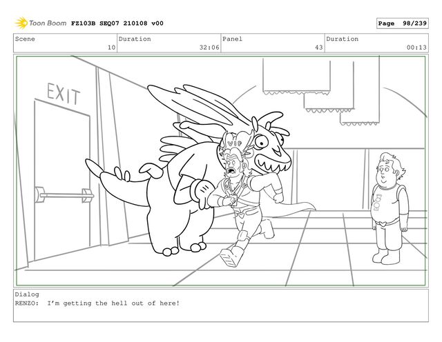 Scene
10
Duration
32:06
Panel
43
Duration
00:13
Dialog
RENZO: I’m getting the hell out of here!
FZ103B SEQ07 210108 v00 Page 98/239

