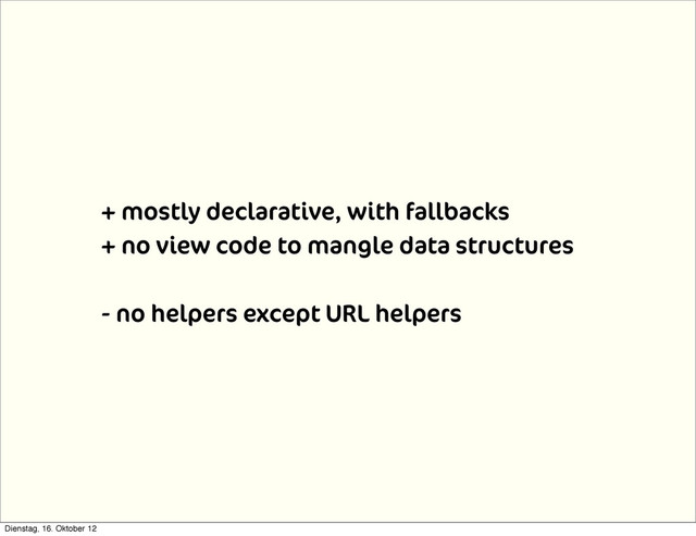 + mostly declarative, with fallbacks
+ no view code to mangle data structures
- no helpers except URL helpers
Dienstag, 16. Oktober 12
