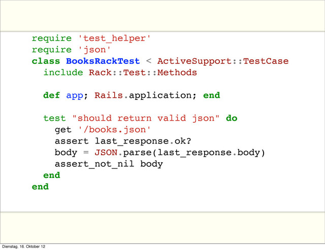 require 'test_helper'
require 'json'
class BooksRackTest < ActiveSupport::TestCase
include Rack::Test::Methods
def app; Rails.application; end
test "should return valid json" do
get '/books.json'
assert last_response.ok?
body = JSON.parse(last_response.body)
assert_not_nil body
end
end
Dienstag, 16. Oktober 12
