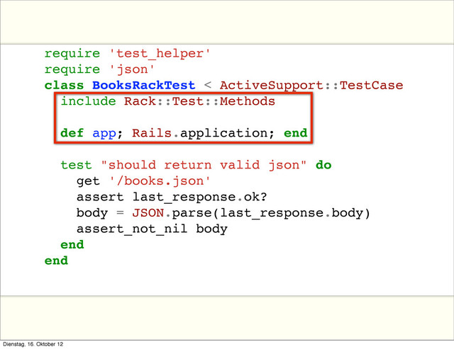 require 'test_helper'
require 'json'
class BooksRackTest < ActiveSupport::TestCase
include Rack::Test::Methods
def app; Rails.application; end
test "should return valid json" do
get '/books.json'
assert last_response.ok?
body = JSON.parse(last_response.body)
assert_not_nil body
end
end
Dienstag, 16. Oktober 12
