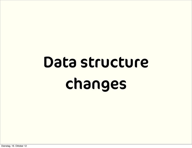 Data structure
changes
Dienstag, 16. Oktober 12
