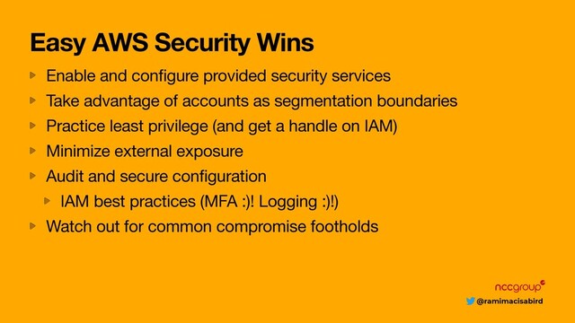 @ramimacisabird
Easy AWS Security Wins
Enable and configure provided security services

Take advantage of accounts as segmentation boundaries

Practice least privilege (and get a handle on IAM)

Minimize external exposure

Audit and secure configuration

IAM best practices (MFA :)! Logging :)!)

Watch out for common compromise footholds

