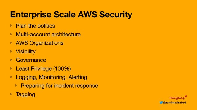 @ramimacisabird
Enterprise Scale AWS Security
Plan the politics

Multi-account architecture

AWS Organizations

Visibility

Governance

Least Privilege (100%)

Logging, Monitoring, Alerting

Preparing for incident response

Tagging
