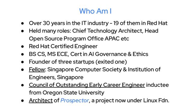 Who Am I
● Over 30 years in the IT industry - 19 of them in Red Hat
● Held many roles: Chief Technology Architect, Head
Open Source Program Office APAC etc
● Red Hat Certified Engineer
● BS CS, MS ECE, Cert in AI Governance & Ethics
● Founder of three startups (exited one)
● Fellow: Singapore Computer Society & Institution of
Engineers, Singapore
● Council of Outstanding Early Career Engineer inductee
from Oregon State University
● Architect of Prospector, a project now under Linux Fdn.
