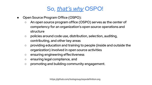 So, that’s why OSPO!
● Open Source Program Office (OSPO):
○ An open source program office (OSPO) serves as the center of
competency for an organization's open source operations and
structure
○ policies around code use, distribution, selection, auditing,
contributing, and other key areas
○ providing education and training to people (inside and outside the
organization) involved in open source activities
○ ensuring engineering effectiveness
○ ensuring legal compliance, and
○ promoting and building community engagement.
https://github.com/todogroup/ospodefinition.org
