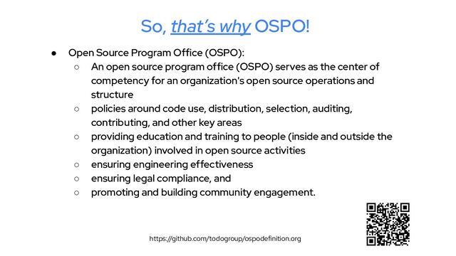 ● Open Source Program Office (OSPO):
○ An open source program office (OSPO) serves as the center of
competency for an organization's open source operations and
structure
○ policies around code use, distribution, selection, auditing,
contributing, and other key areas
○ providing education and training to people (inside and outside the
organization) involved in open source activities
○ ensuring engineering effectiveness
○ ensuring legal compliance, and
○ promoting and building community engagement.
https://github.com/todogroup/ospodefinition.org
So, that’s why OSPO!
