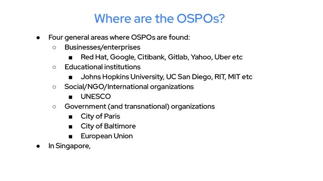 Where are the OSPOs?
● Four general areas where OSPOs are found:
○ Businesses/enterprises
■ Red Hat, Google, Citibank, Gitlab, Yahoo, Uber etc
○ Educational institutions
■ Johns Hopkins University, UC San Diego, RIT, MIT etc
○ Social/NGO/International organizations
■ UNESCO
○ Government (and transnational) organizations
■ City of Paris
■ City of Baltimore
■ European Union
● In Singapore,
