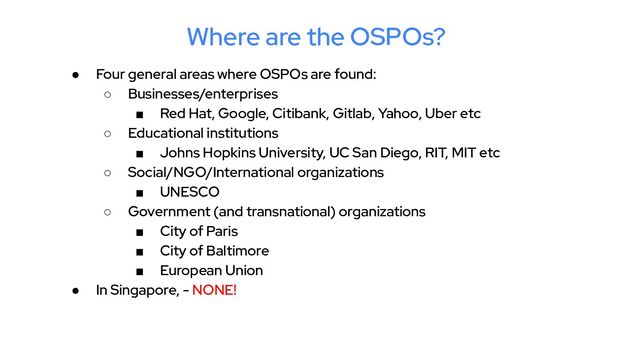 Where are the OSPOs?
● Four general areas where OSPOs are found:
○ Businesses/enterprises
■ Red Hat, Google, Citibank, Gitlab, Yahoo, Uber etc
○ Educational institutions
■ Johns Hopkins University, UC San Diego, RIT, MIT etc
○ Social/NGO/International organizations
■ UNESCO
○ Government (and transnational) organizations
■ City of Paris
■ City of Baltimore
■ European Union
● In Singapore, - NONE!
