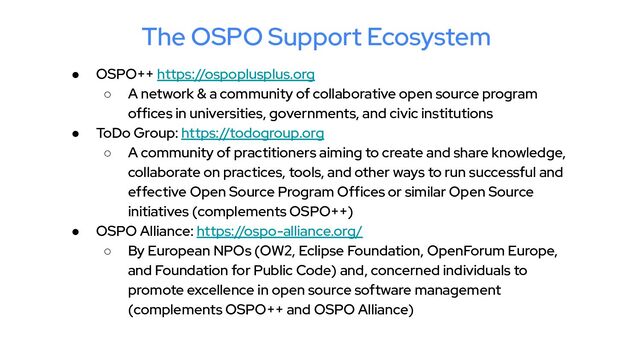 The OSPO Support Ecosystem
● OSPO++ https://ospoplusplus.org
○ A network & a community of collaborative open source program
offices in universities, governments, and civic institutions
● ToDo Group: https://todogroup.org
○ A community of practitioners aiming to create and share knowledge,
collaborate on practices, tools, and other ways to run successful and
effective Open Source Program Offices or similar Open Source
initiatives (complements OSPO++)
● OSPO Alliance: https://ospo-alliance.org/
○ By European NPOs (OW2, Eclipse Foundation, OpenForum Europe,
and Foundation for Public Code) and, concerned individuals to
promote excellence in open source software management
(complements OSPO++ and OSPO Alliance)
