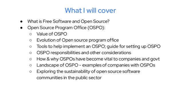 What I will cover
● What is Free Software and Open Source?
● Open Source Program Office (OSPO):
○ Value of OSPO
○ Evolution of Open source program office
○ Tools to help implement an OSPO; guide for setting up OSPO
○ OSPO responsibilities and other considerations
○ How & why OSPOs have become vital to companies and govt
○ Landscape of OSPO - examples of companies with OSPOs
○ Exploring the sustainability of open source software
communities in the public sector
