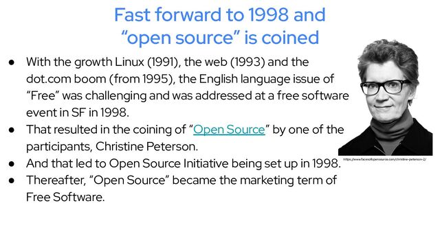 Fast forward to 1998 and
“open source” is coined
● With the growth Linux (1991), the web (1993) and the
dot.com boom (from 1995), the English language issue of
“Free” was challenging and was addressed at a free software
event in SF in 1998.
● That resulted in the coining of “Open Source” by one of the
participants, Christine Peterson.
● And that led to Open Source Initiative being set up in 1998.
● Thereafter, “Open Source” became the marketing term of
Free Software.
https://www.facesofopensource.com/christine-peterson-2/
