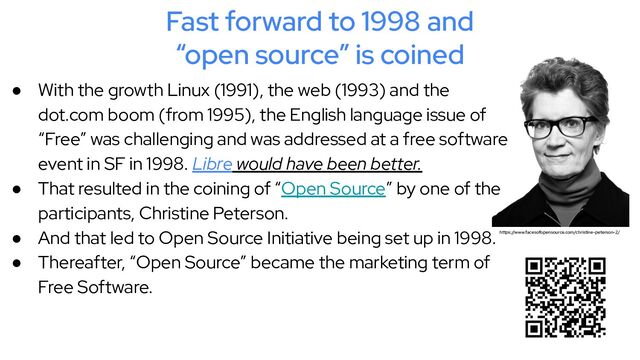 Fast forward to 1998 and
“open source” is coined
● With the growth Linux (1991), the web (1993) and the
dot.com boom (from 1995), the English language issue of
“Free” was challenging and was addressed at a free software
event in SF in 1998. Libre would have been better.
● That resulted in the coining of “Open Source” by one of the
participants, Christine Peterson.
● And that led to Open Source Initiative being set up in 1998.
● Thereafter, “Open Source” became the marketing term of
Free Software.
https://www.facesofopensource.com/christine-peterson-2/
