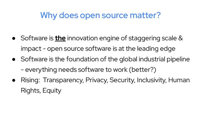 Why does open source matter?
● Software is the innovation engine of staggering scale &
impact - open source software is at the leading edge
● Software is the foundation of the global industrial pipeline
- everything needs software to work (better?)
● Rising: Transparency, Privacy, Security, Inclusivity, Human
Rights, Equity

