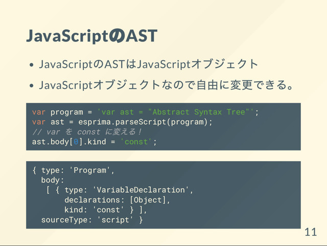 JavaScript
のAST
JavaScript
のAST
はJavaScript
オブジェクト
JavaScript
オブジェクトなので自由に変更できる。
var program = 'var ast = "Abstract Syntax Tree"';
var ast = esprima.parseScript(program);
// var
を const
に変える！
ast.body[0].kind = 'const';
{ type: 'Program',
body:
[ { type: 'VariableDeclaration',
declarations: [Object],
kind: 'const' } ],
sourceType: 'script' }
11
