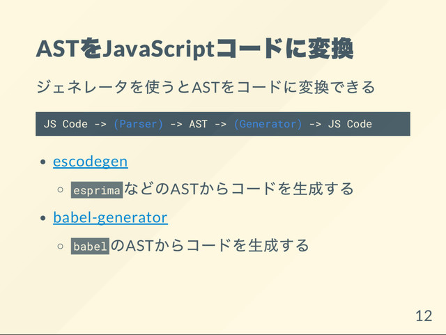 AST
をJavaScript
コー
ドに変換
ジェネレー
タを使うとAST
をコー
ドに変換できる
JS Code -> (Parser) -> AST -> (Generator) -> JS Code
escodegen
esprima
などのAST
からコー
ドを生成する
babel-generator
babel
のAST
からコー
ドを生成する
12

