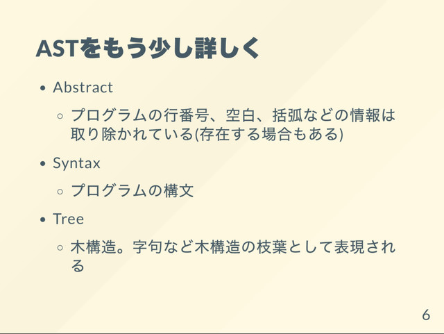 AST
をもう少し詳しく
Abstract
プログラムの行番号、
空白、
括弧などの情報は
取り除かれている(
存在する場合もある)
Syntax
プログラムの構文
Tree
木構造。
字句など木構造の枝葉として表現され
る
6
