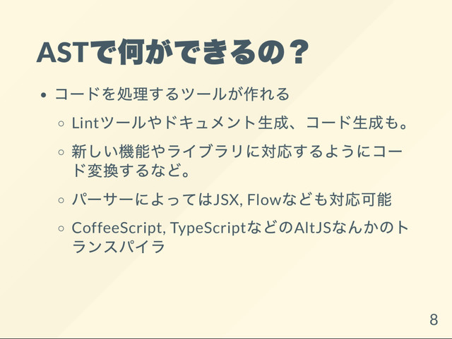 AST
で何ができるの？
コー
ドを処理するツー
ルが作れる
Lint
ツー
ルやドキュメント生成、
コー
ド生成も。
新しい機能やライブラリに対応するようにコー
ド変換するなど。
パー
サー
によってはJSX, Flow
なども対応可能
CoffeeScript, TypeScript
などのAltJS
なんかのト
ランスパイラ
8

