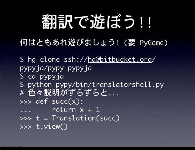 翻訳で遊ぼう!!
何はともあれ遊びましょう!	 (要	 PyGame)
$	 hg	 clone	 ssh://hg@bitbucket.org/
pypyja/pypy	 pypyja
$	 cd	 pypyja
$	 python	 pypy/bin/translatorshell.py
#	 色々説明がずらずらと...
>>>	 def	 succ(x):
...	 	 	 	 	 return	 x	 +	 1
>>>	 t	 =	 Translation(succ)
>>>	 t.view()
12೥1݄20೔༵ۚ೔
