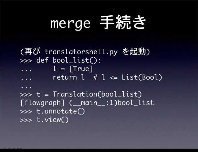 merge	 手続き
(再び	 translatorshell.py	 を起動)
>>>	 def	 bool_list():
...	 	 	 	 	 l	 =	 [True]
...	 	 	 	 	 return	 l	 	 #	 l	 <=	 List(Bool)
...	 
>>>	 t	 =	 Translation(bool_list)
[flowgraph]	 (__main__:1)bool_list
>>>	 t.annotate()
>>>	 t.view()
12೥1݄20೔༵ۚ೔
