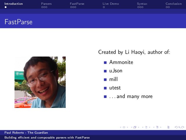 Introduction Parsers FastParse Live Demo Syntax Conclusion
FastParse
Created by Li Haoyi, author of:
Ammonite
uJson
mill
utest
. . . and many more
Paul Roberts - The Guardian
Building eﬃcient and composable parsers with FastParse
