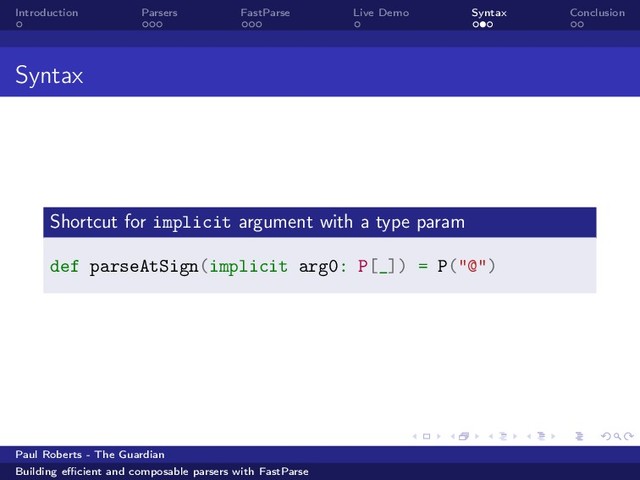 Introduction Parsers FastParse Live Demo Syntax Conclusion
Syntax
Shortcut for implicit argument with a type param
def parseAtSign(implicit arg0: P[_]) = P("@")
Paul Roberts - The Guardian
Building eﬃcient and composable parsers with FastParse
