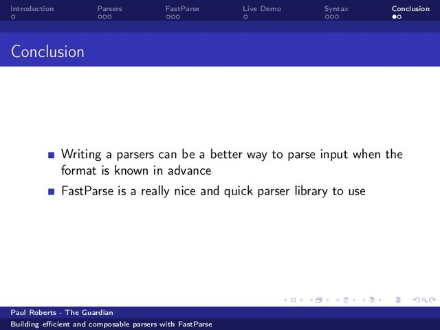 Introduction Parsers FastParse Live Demo Syntax Conclusion
Conclusion
Writing a parsers can be a better way to parse input when the
format is known in advance
FastParse is a really nice and quick parser library to use
Paul Roberts - The Guardian
Building eﬃcient and composable parsers with FastParse

