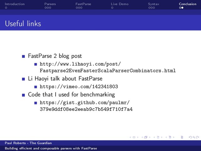 Introduction Parsers FastParse Live Demo Syntax Conclusion
Useful links
FastParse 2 blog post
http://www.lihaoyi.com/post/
Fastparse2EvenFasterScalaParserCombinators.html
Li Haoyi talk about FastParse
https://vimeo.com/142341803
Code that I used for benchmarking
https://gist.github.com/paulmr/
379e9ddf08ee2eeab9c7b549f710f7a4
Paul Roberts - The Guardian
Building eﬃcient and composable parsers with FastParse

